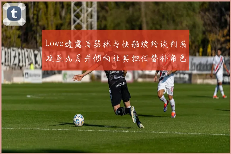 Lowe透露马瑟林与快船续约谈判或延至九月并倾向让其担任替补角色
