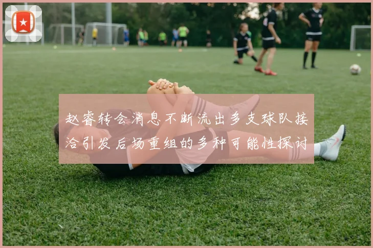 赵睿转会消息不断流出多支球队接洽引发后场重组的多种可能性探讨