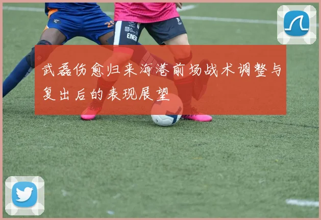 武磊伤愈归来海港前场战术调整与复出后的表现展望