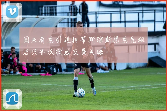 国米有意引进柯蒂斯琼斯愿意先租后买齐沃欲成交易关键