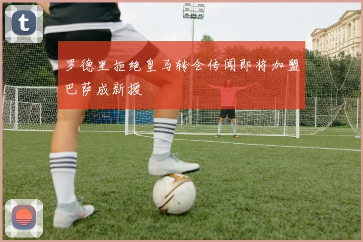 罗德里拒绝皇马转会传闻即将加盟巴萨成新援