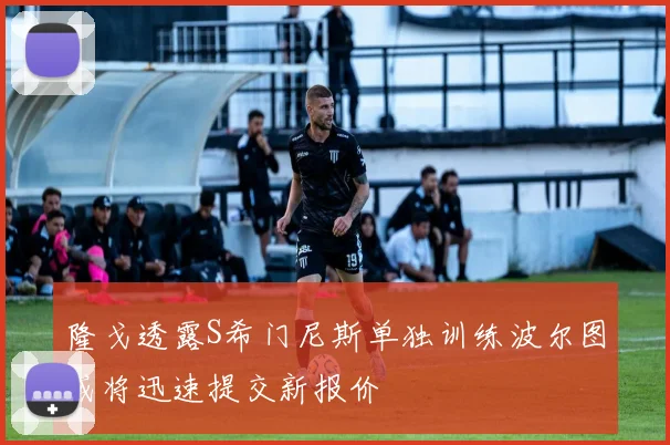 隆戈透露S希门尼斯单独训练波尔图或将迅速提交新报价