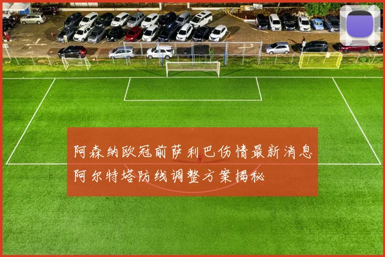 阿森纳欧冠前萨利巴伤情最新消息阿尔特塔防线调整方案揭秘