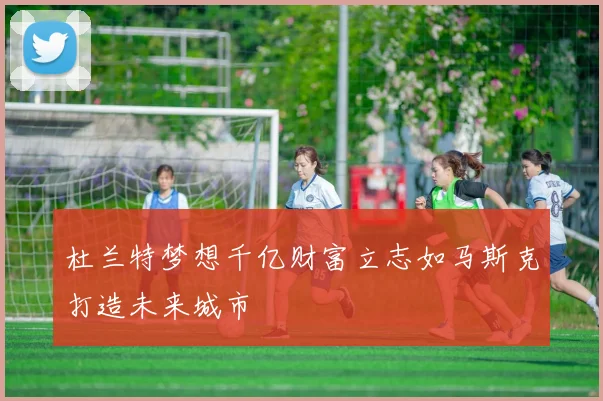 杜兰特梦想千亿财富立志如马斯克打造未来城市