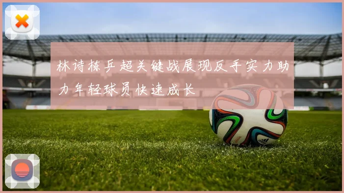 林诗栋乒超关键战展现反手实力助力年轻球员快速成长