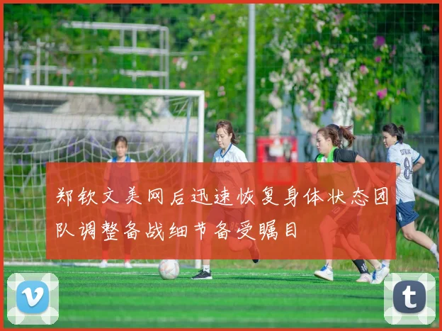 郑钦文美网后迅速恢复身体状态团队调整备战细节备受瞩目