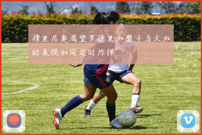 穆里尼奥渴望罗德里加盟卡马文加的表现如同定时炸弹
