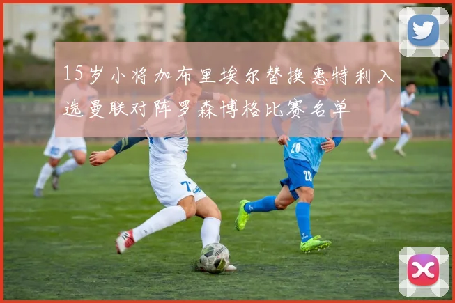 15岁小将加布里埃尔替换惠特利入选曼联对阵罗森博格比赛名单