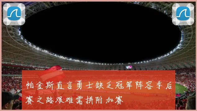 帕金斯直言勇士缺乏冠军阵容季后赛之路艰难需拼附加赛