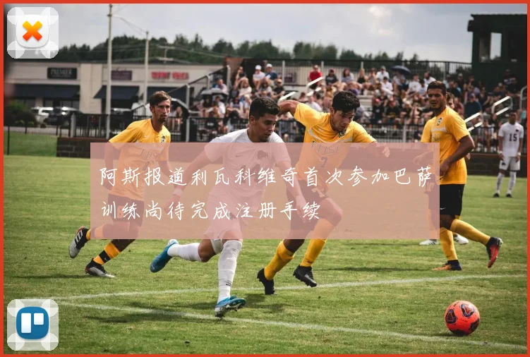 阿斯报道利瓦科维奇首次参加巴萨训练尚待完成注册手续