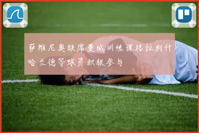 萨维尼奥缺席曼城训练课格拉利什哈兰德等球员积极参与