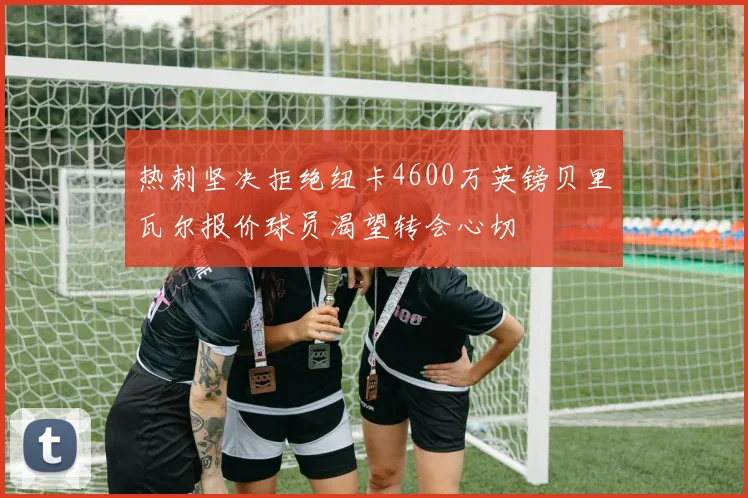 热刺坚决拒绝纽卡4600万英镑贝里瓦尔报价球员渴望转会心切