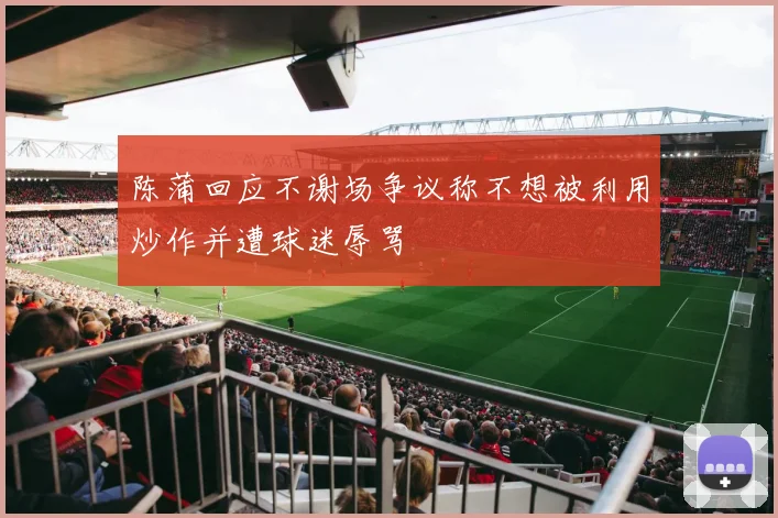 陈蒲回应不谢场争议称不想被利用炒作并遭球迷辱骂