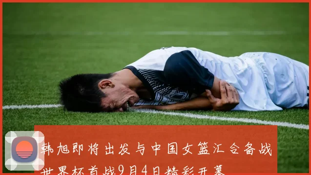 韩旭即将出发与中国女篮汇合备战世界杯首战9月4日精彩开幕